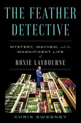 The Feather Detective: Mystery, Mayhem, and the Magnificent Life of Roxie Laybourne by Chris Sweeney